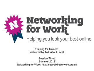 Training for Trainers
           delivered by Talk About Local

                  Session Three
                  Summer 2012
Networking for Work: http://networkingforwork.org.uk
 