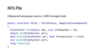 NFX.Pile
Гибридный менеджер памяти с 100% managed code.
public interface IPile : IPileStatus, IApplicationComponent
{
PilePointer Put(object obj, uint lifeSpanSec = 0);
object Get(PilePointer ptr);
bool Delete(PilePointer ptr, bool throwInvalid = true);
int SizeOf(PilePointer ptr);
long Compact();
}
 