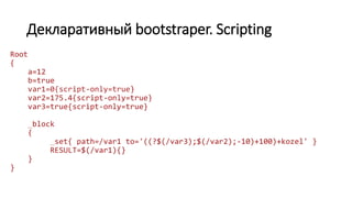 Декларативный bootstraper. Scripting
Root
{
a=12
b=true
var1=0{script-only=true}
var2=175.4{script-only=true}
var3=true{script-only=true}
_block
{
_set{ path=/var1 to='((?$(/var3);$(/var2);-10)+100)+kozel' }
RESULT=$(/var1){}
}
}
 
