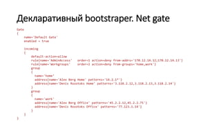 Декларативный bootstraper. Net gate
Gate
{
name='Default Gate'
enabled = true
incoming
{
default-action=allow
rule{name='AdminAccess' order=1 action=deny from-addrs='170.12.14.12;170.12.14.13'}
rule{name='Workgroups' order=2 action=deny from-groups='home,work'}
group
{
name='home‘
address{name='Alex Berg Home' patterns='14.2.1*'}
address{name='Denis Rozotoks Home' patterns='3.118.2.12,3.118.2.13,3.118.2.14'}
}
group
{
name='work'
address{name='Alex Berg Office' patterns='45.2.2.12,45.2.2.75'}
address{name='Denis Rozotoks Office' patterns='77.123.1.14'}
}
}
}
 
