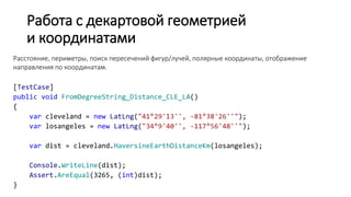 Работа с декартовой геометрией
и координатами
Расстояние, периметры, поиск пересечений фигур/лучей, полярные координаты, отображение
направления по координатам.
[TestCase]
public void FromDegreeString_Distance_CLE_LA()
{
var cleveland = new LatLng("41°29'13'', -81°38'26''");
var losangeles = new LatLng("34°9'40'', -117°56'48''");
var dist = cleveland.HaversineEarthDistanceKm(losangeles);
Console.WriteLine(dist);
Assert.AreEqual(3265, (int)dist);
}
 
