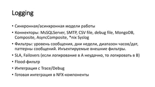 Logging
• Синхронная/асинхронная модели работы
• Коннекторы: MsSQLServer, SMTP, CSV file, debug file, MongoDB,
Composite, AsyncComposite, *nix Syslog
• Фильтры: уровень сообщения, дни недели, диапазон часов/дат,
паттерны сообщений. Инъектируемые внешние фильтры.
• SLA, Failovers (если логирование в A неудачно, то логировать в B)
• Flood-фильтр
• Интеграция с Trace/Debug
• Готовая интеграция в NFX-компоненты
 