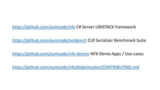 https://github.com/aumcode/nfx C# Server UNISTACK framework
https://github.com/aumcode/serbench CLR Serializer Benchmark Suite
https://github.com/aumcode/nfx-demos NFX Demo Apps / Use-cases
https://github.com/aumcode/nfx/blob/master/CONTRIBUTING.md
 