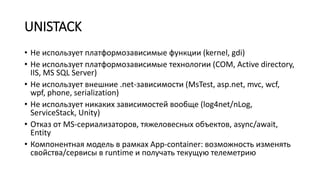 UNISTACK
• Не использует платформозависимые функции (kernel, gdi)
• Не использует платформозависимые технологии (COM, Active directory,
IIS, MS SQL Server)
• Не использует внешние .net-зависимости (MsTest, asp.net, mvc, wcf,
wpf, phone, serialization)
• Не использует никаких зависимостей вообще (log4net/nLog,
ServiceStack, Unity)
• Отказ от MS-сериализаторов, тяжеловесных объектов, async/await,
Entity
• Компонентная модель в рамках App-container: возможность изменять
свойства/сервисы в runtime и получать текущую телеметрию
 