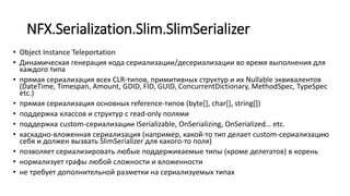 NFX.Serialization.Slim.SlimSerializer
• Object Instance Teleportation
• Динамическая генерация кода сериализации/десериализации во время выполнения для
каждого типа
• прямая сериализация всех CLR-типов, примитивных структур и их Nullable эквивалентов
(DateTime, Timespan, Amount, GDID, FID, GUID, ConcurrentDictionary, MethodSpec, TypeSpec
etc.)
• прямая сериализация основных reference-типов (byte[], char[], string[])
• поддержка классов и структур с read-only полями
• поддержка custom-сериализации ISerializable, OnSerializing, OnSerialized… etc.
• каскадно-вложенная сериализация (например, какой-то тип делает custom-сериализацию
себя и должен вызвать SlimSerializer для какого-то поля)
• позволяет сериализировать любые поддерживаемые типы (кроме делегатов) в корень
• нормализует графы любой сложности и вложенности
• не требует дополнительной разметки на сериализуемых типах
 