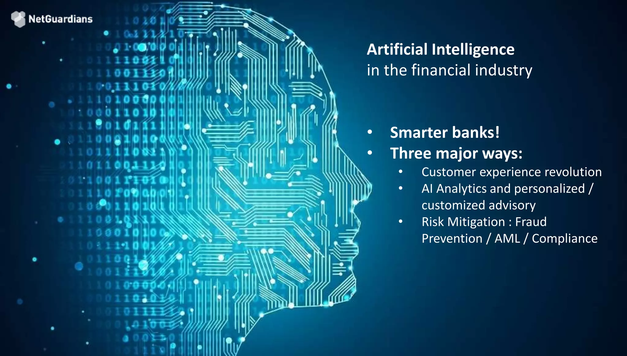 © 2018 NetGuardians SA. All right reserved11
Artificial Intelligence
in the financial industry
• Smarter banks!
• Three major ways:
• Customer experience revolution
• AI Analytics and personalized /
customized advisory
• Risk Mitigation : Fraud
Prevention / AML / Compliance
 