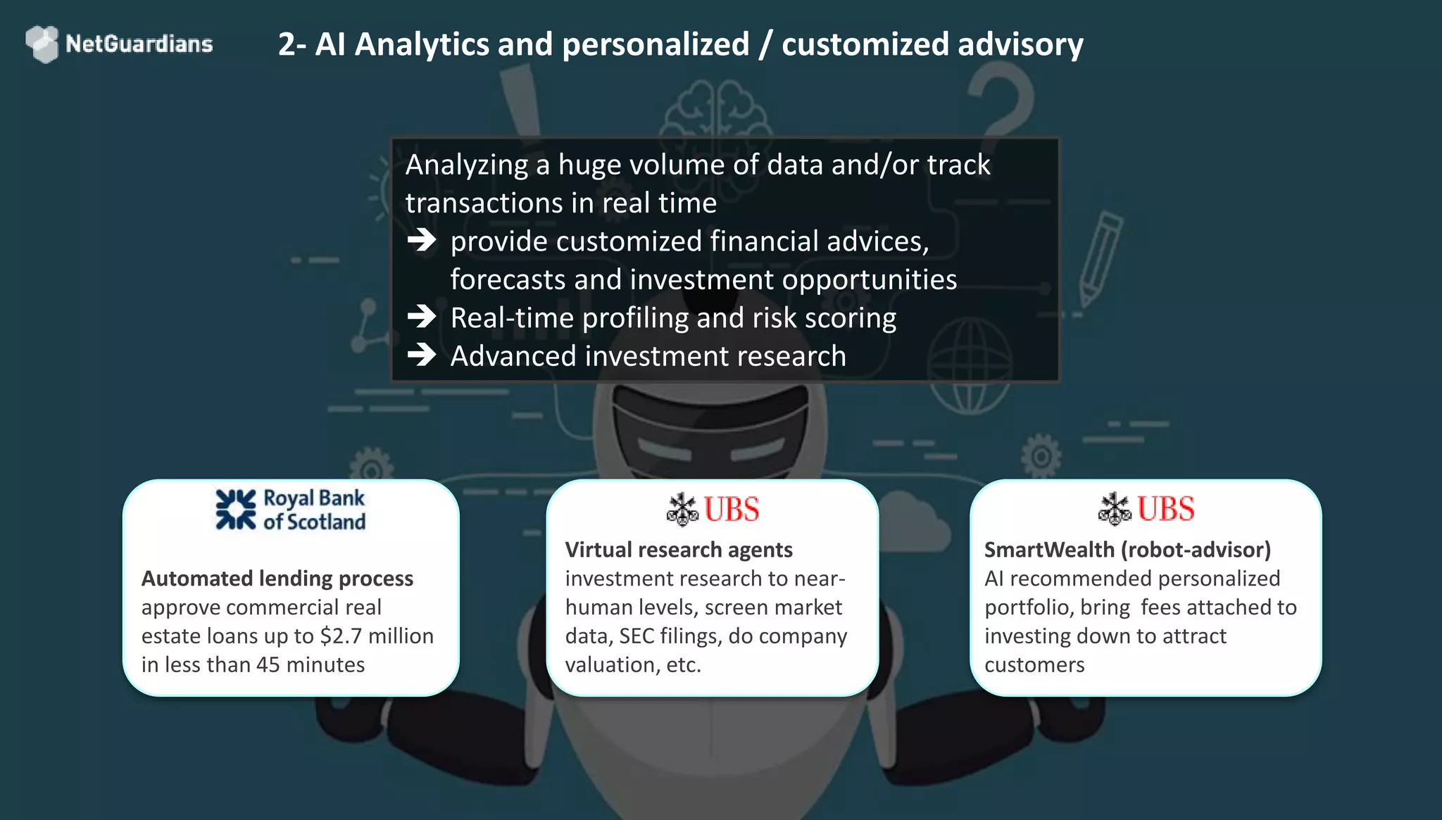 © 2018 NetGuardians SA. All right reserved15
2- AI Analytics and personalized / customized advisory
Analyzing a huge volume of data and/or track
transactions in real time
 provide customized financial advices,
forecasts and investment opportunities
 Real-time profiling and risk scoring
 Advanced investment research
Automated lending process
approve commercial real
estate loans up to $2.7 million
in less than 45 minutes
Virtual research agents
investment research to near-
human levels, screen market
data, SEC filings, do company
valuation, etc.
SmartWealth (robot-advisor)
AI recommended personalized
portfolio, bring fees attached to
investing down to attract
customers
 
