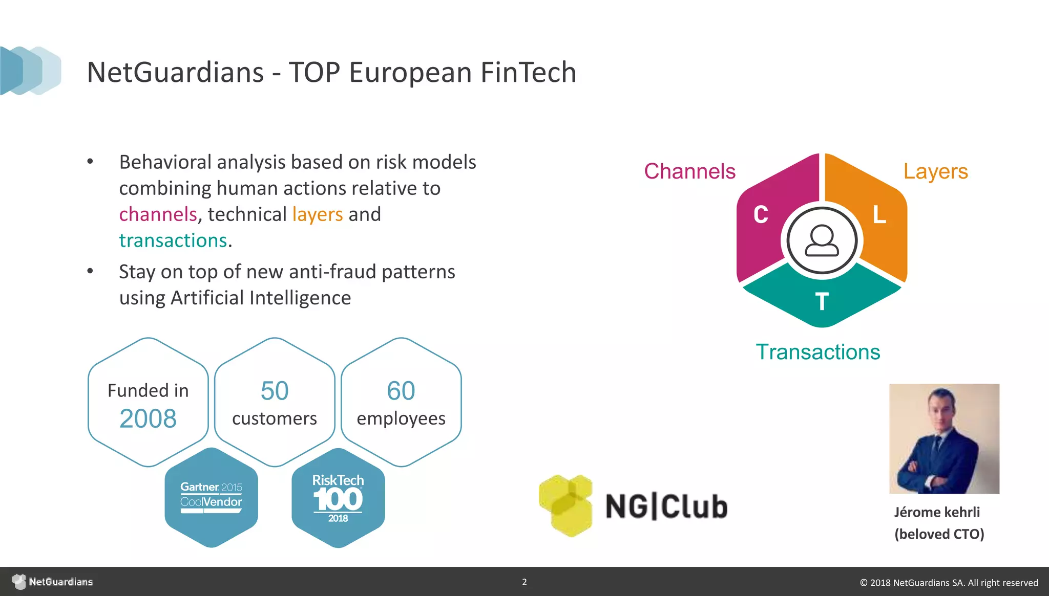 © 2018 NetGuardians SA. All right reserved2
NetGuardians - TOP European FinTech
Funded in
2008
50
customers
60
employees
• Behavioral analysis based on risk models
combining human actions relative to
channels, technical layers and
transactions.
• Stay on top of new anti-fraud patterns
using Artificial Intelligence
LayersChannels
Transactions
Jérome kehrli
(beloved CTO)
 