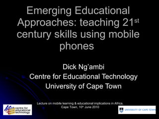 Emerging Educational Approaches: teaching 21 st  century skills using mobile phones  Dick Ng’ambi Centre for Educational Technology University of Cape Town Lecture on mobile learning & educational implications in Africa, Cape Town, 10 th  June 2010 