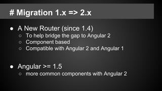 # Migration 1.x => 2.x
● A New Router (since 1.4)
○ To help bridge the gap to Angular 2
○ Component based
○ Compatible with Angular 2 and Angular 1
● Angular >= 1.5
○ more common components with Angular 2
 