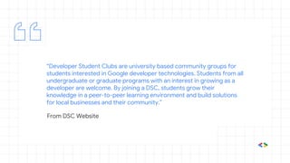 “Developer Student Clubs are university based community groups for
students interested in Google developer technologies. Students from all
undergraduate or graduate programs with an interest in growing as a
developer are welcome. By joining a DSC, students grow their
knowledge in a peer-to-peer learning environment and build solutions
for local businesses and their community.”
From DSC Website
 
