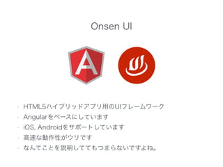 Onsen UI
- HTML5ハイブリッドアプリ用のUIフレームワーク
- Angularをベースにしています
- iOS, Androidをサポートしています
- 高速な動作性がウリです
- なんてことを説明しててもつまらないですよね。
 