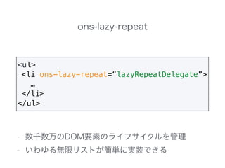 ons-lazy-repeat
- 数千数万のDOM要素のライフサイクルを管理
- いわゆる無限リストが簡単に実装できる
<ul>
<li ons-lazy-repeat=“lazyRepeatDelegate”>
…
</li>
</ul>
 
