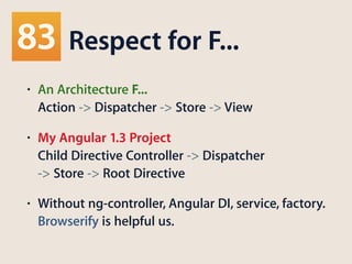 Respect for F...
• An Architecture F... 
Action -> Dispatcher -> Store -> View
• My Angular 1.3 Project 
Child Directive Controller -> Dispatcher 
-> Store -> Root Directive
• Without ng-controller, Angular DI, service, factory.
Browserify is helpful us.
 