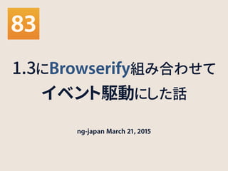 1.3にBrowserify組み合わせて
イベント駆動にした話
ng-japan March 21, 2015
 
