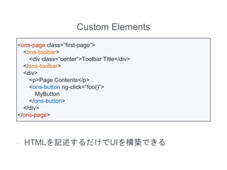 Custom Elements
- HTMLを記述するだけでUIを構築できる
<ons-page class=“first-page”>
<ons-toolbar>
<div class=“center”>Toolbar Title</div>
</ons-toolbar>
<div>
<p>Page Contents</p>
<ons-button ng-click=“foo()”>
MyButton
</ons-button>
</div>
</ons-page>
 