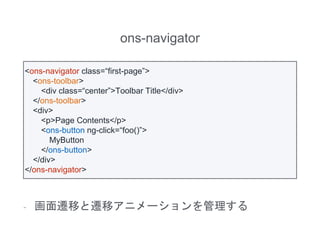 ons-navigator
- 画面遷移と遷移アニメーションを管理する
<ons-navigator class=“first-page”>
<ons-toolbar>
<div class=“center”>Toolbar Title</div>
</ons-toolbar>
<div>
<p>Page Contents</p>
<ons-button ng-click=“foo()”>
MyButton
</ons-button>
</div>
</ons-navigator>
 