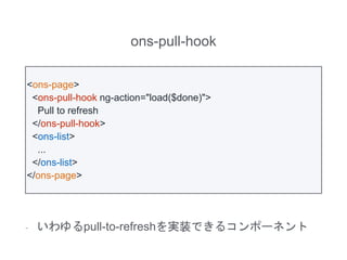 ons-pull-hook
- いわゆるpull-to-refreshを実装できるコンポーネント
<ons-page>
<ons-pull-hook ng-action="load($done)">
Pull to refresh
</ons-pull-hook>
<ons-list>
...
</ons-list>
</ons-page>
 