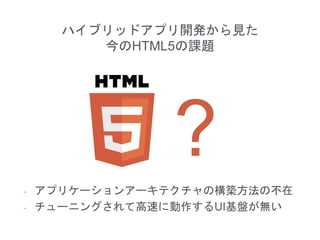 ハイブリッドアプリ開発から見た
今のHTML5の課題
- アプリケーションアーキテクチャの構築方法の不在
- チューニングされて高速に動作するUI基盤が無い
 