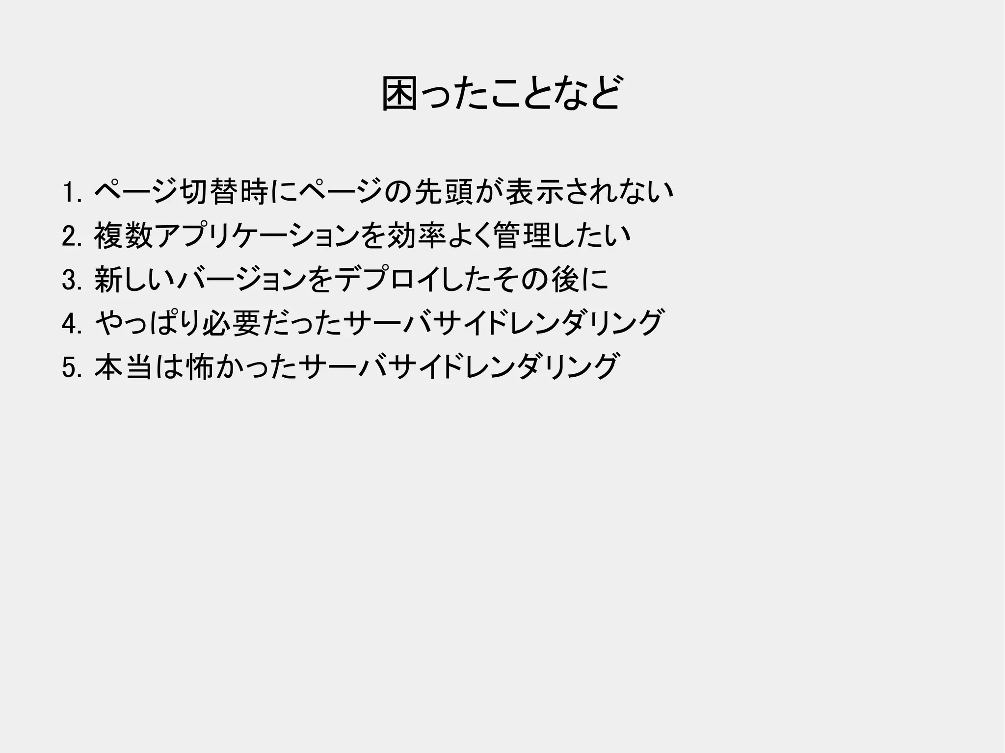 困ったことなど 1. ページ切替時にページの先頭が表示されない 2. 複数アプリケーションを効率よく管理したい 3. 新しいバージョンをデプロイしたその後に 4. やっぱり必要だったサーバサイドレンダリング 5. 本当は怖かったサーバサイドレンダリング 