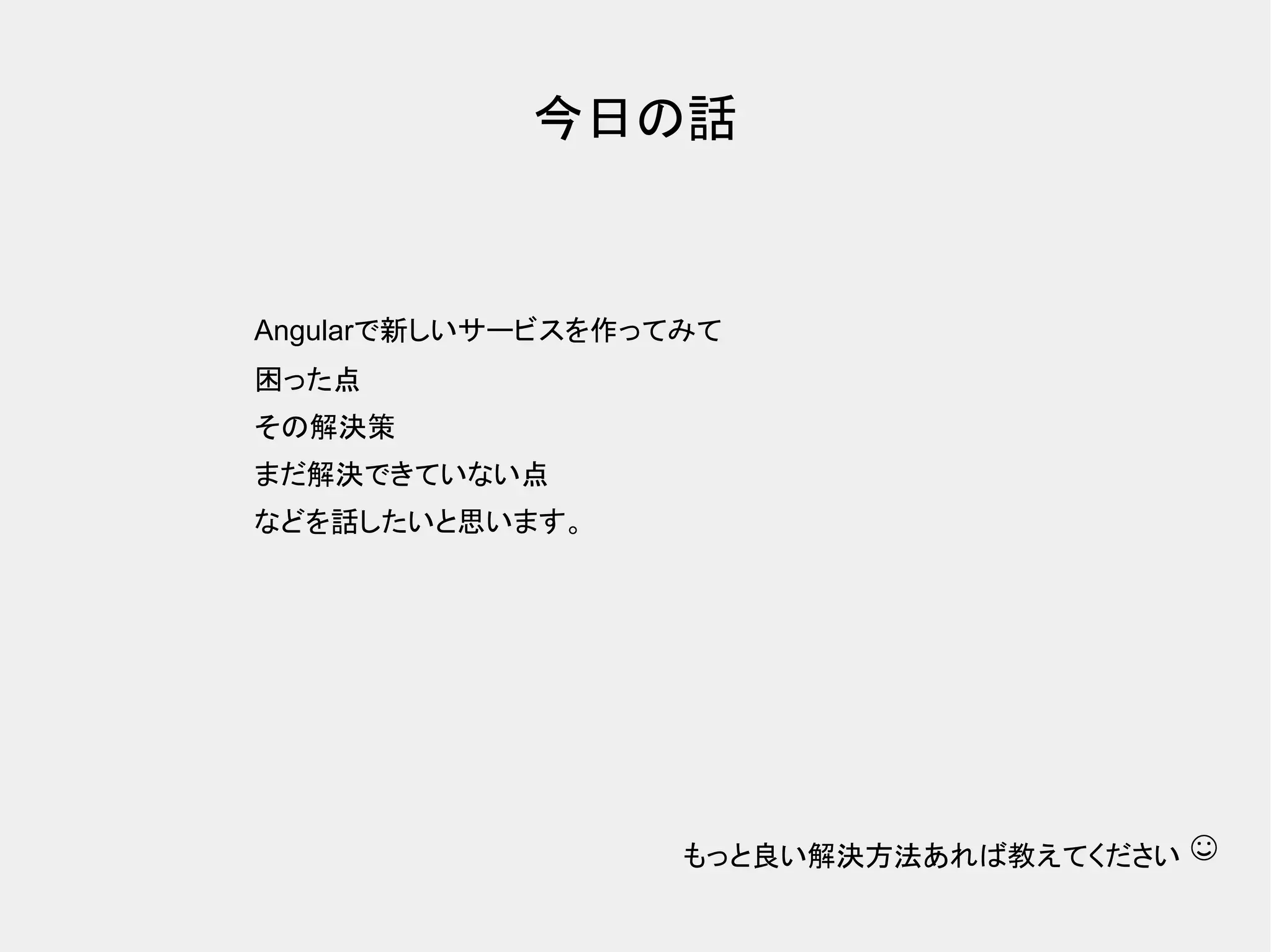 今日の話 Angularで新しいサービスを作ってみて 困った点 その解決策 まだ解決できていない点 などを話したいと思います。 もっと良い解決方法あれば教えてください ☺ 