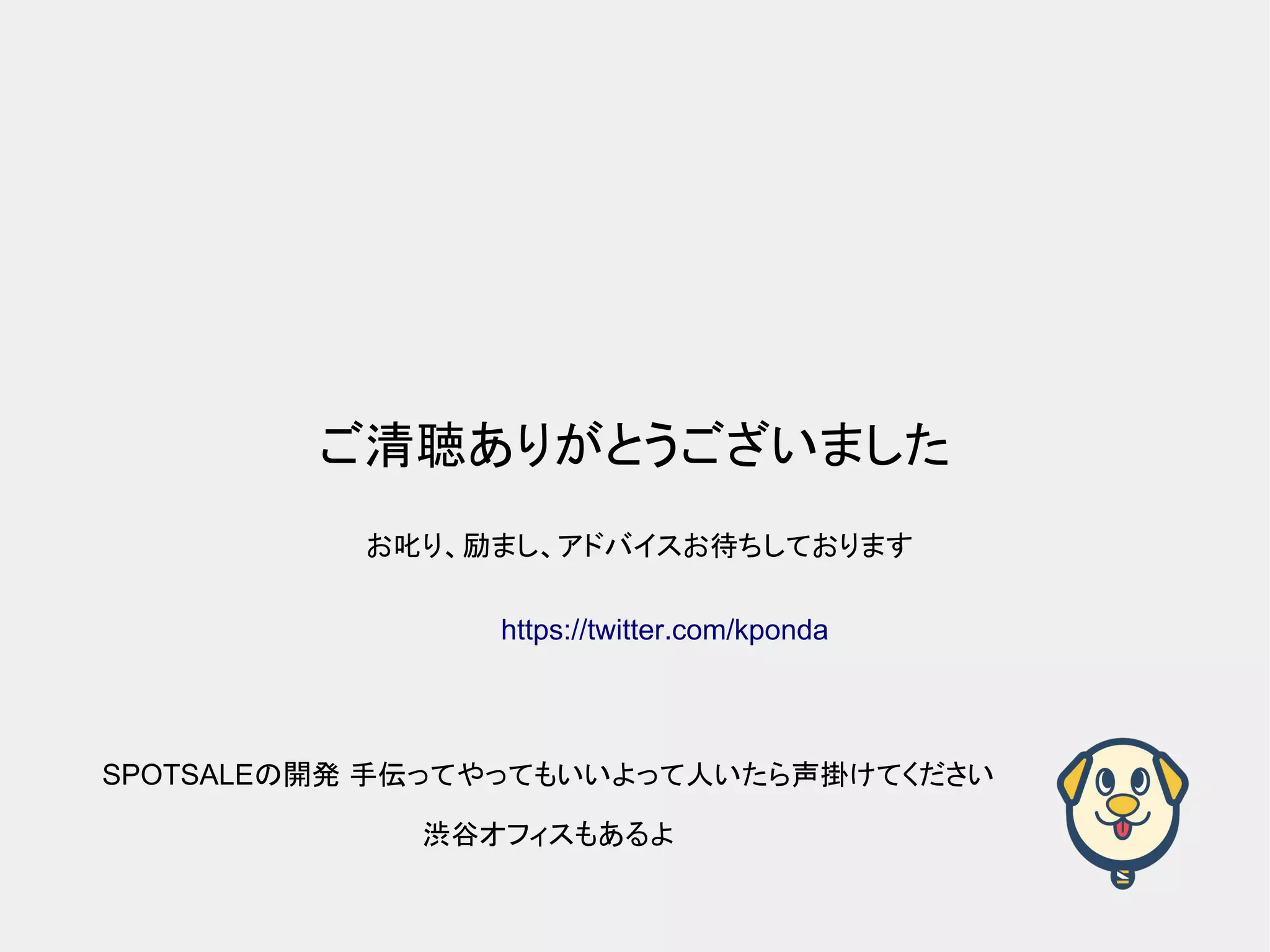 ご清聴ありがとうございました SPOTSALEの開発 手伝ってやってもいいよって人いたら声掛けてください 渋谷オフィスもあるよ お叱り、励まし、アドバイスお待ちしております https://twitter.com/kponda 