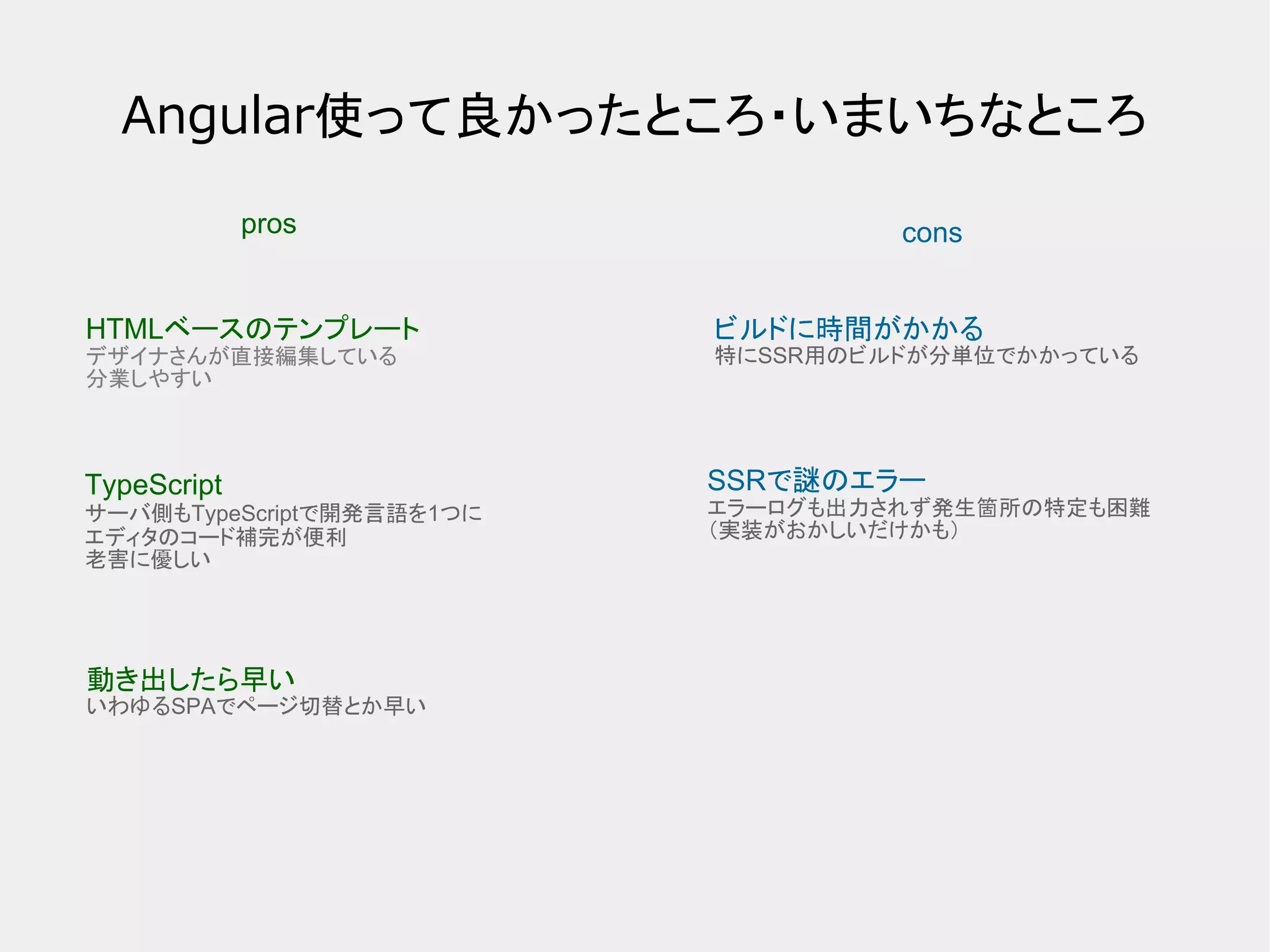 Angular使って良かったところ・いまいちなところ pros cons HTMLベースのテンプレート デザイナさんが直接編集している 分業しやすい TypeScript サーバ側もTypeScriptで開発言語を1つに エディタのコード補完が便利 老害に優しい 動き出したら早い いわゆるSPAでページ切替とか早い ビルドに時間がかかる 特にSSR用のビルドが分単位でかかっている SSRで謎のエラー エラーログも出力されず発生箇所の特定も困難 （実装がおかしいだけかも） 