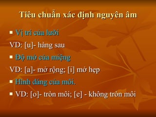 Tiêu chuẩn xác định nguyên âm Vị trí của lưỡi VD: [u]- hàng sau Độ mở của miệng VD: [a]- mở rộng; [i] mở hẹp Hình dáng của môi.  VD: [o]- tròn môi; [e] - không tròn môi 