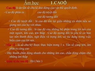 Âm học   1.CAO  ĐỘ -  Cao độ  là do tần số chu kì dao động của vật thể quyết định.  - Cao độ phân ra :  cao độ tuyệt đối cao độ tương đối + Cao độ tuyệt đối : là cao độ tồn tại giữa những cá nhân nếu so giọng nói của họ với nhau. + Cao độ tương đối : là cao độ của những bộ phận trong lời nói của một người, khi cao, khi thấp . Cao độ tương đối là yếu tố cơ bản tạo nên thanh điệu, ngữ điệu và trọng âm, có tác dụng trong việc biểu cảm của lời nói. -  Tần số  : là số chu kỳ được thực hiện trong 1 s. Tần số càng lớn, âm phát ra càng cao - Dây thanh chấn động nhanh cho những âm cao, chấn động chậm cho những âm thấp -  Đơn vị đo cao độ  : Hz ( héc ) 