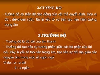 2.CƯỜNG ĐỘ -  Cường độ do biên độ dao động của vật thể quyết định. Đơn vị đo : đê-xi-ben (dB). Nó là yếu tố cơ bản tạo nên hiện tượng trọng âm 3.TRƯỜNG ĐỘ -  Trường độ là độ dài của âm thanh - Trường độ tạo nên sự tương phản giữa các bộ phận của lời nói. Đây là yếu tố tạo nên trọng âm, tạo nên sự đối lập giữa các nguyên âm trong một số ngôn ngữ Ví du : a : a dài ă : a ngắn 