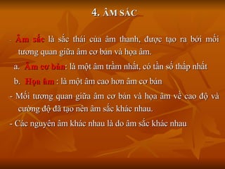 4.   ÂM SẮC -  Âm sắc  là sắc thái của âm thanh, được tạo ra bởi mối tương quan giữa âm cơ bản và họa âm. a.  Âm cơ bản : là một âm trầm nhất, có tần số thấp nhất b.  Họa âm  : là một âm cao hơn âm cơ bản - Mối tương quan giữa âm cơ bản và họa âm về cao độ và cường độ đã tạo nên âm sắc khác nhau. - Các nguyên âm khác nhau là do âm sắc khác nhau 