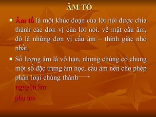 ÂM TỐ Âm tố  là một khúc đoạn của lời nói được chia thành các đơn vị của lời nói. về mặt cấu âm, đó là những đơn vị cấu âm – thính giác nhỏ nhất. Số lượng âm là vô hạn, nhưng chúng có chung một số đặc trưng âm học, cấu âm nên cho phép phân loại chúng thành  nguyên âm phụ âm 