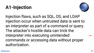 @hakanson
A1-Injection
Injection flaws, such as SQL, OS, and LDAP
injection occur when untrusted data is sent to
an interpreter as part of a command or query.
The attacker’s hostile data can trick the
interpreter into executing unintended
commands or accessing data without proper
authorization.
10
 