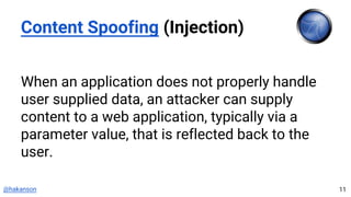 @hakanson
Content Spoofing (Injection)
When an application does not properly handle
user supplied data, an attacker can supply
content to a web application, typically via a
parameter value, that is reflected back to the
user.
11
 