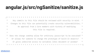 @hakanson
angular.js/src/ngSanitize/sanitize.js
/* * * * * * * * * * * * * * * * * * * * * * * * * * * * * * * * * * * * * *
* Any commits to this file should be reviewed with security in mind. *
* Changes to this file can potentially create security vulnerabilities. *
* An approval from 2 Core members with history of modifying *
* this file is required. *
* *
* Does the change somehow allow for arbitrary javascript to be executed? *
* Or allows for someone to change the prototype of built-in objects? *
* Or gives undesired access to variables likes document or window? *
* * * * * * * * * * * * * * * * * * * * * * * * * * * * * * * * * * * * * */
15
 