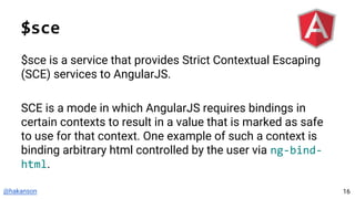 @hakanson
$sce
$sce is a service that provides Strict Contextual Escaping
(SCE) services to AngularJS.
SCE is a mode in which AngularJS requires bindings in
certain contexts to result in a value that is marked as safe
to use for that context. One example of such a context is
binding arbitrary html controlled by the user via ng-bind-
html.
16
 