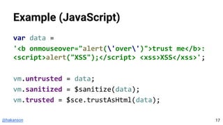 @hakanson
Example (JavaScript)
var data =
'<b onmouseover="alert('over')">trust me</b>:
<script>alert("XSS");</script> <xss>XSS</xss>';
vm.untrusted = data;
vm.sanitized = $sanitize(data);
vm.trusted = $sce.trustAsHtml(data);
17
 