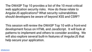 @hakanson
The OWASP Top 10 provides a list of the 10 most critical
web application security risks. How do these relate to
AngularJS applications? What security vulnerabilities
should developers be aware of beyond XSS and CSRF?
This session will review the OWASP Top 10 with a front-end
development focus on HTML and JavaScript. It will look at
patterns to implement and others to consider avoiding. We
will also explore several built-in features of AngularJS that
help secure your application.
2
 