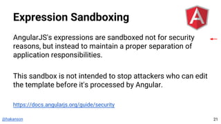 @hakanson
Expression Sandboxing
AngularJS's expressions are sandboxed not for security
reasons, but instead to maintain a proper separation of
application responsibilities.
This sandbox is not intended to stop attackers who can edit
the template before it's processed by Angular.
https://docs.angularjs.org/guide/security
21
 