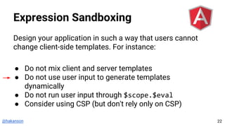 @hakanson
Expression Sandboxing
Design your application in such a way that users cannot
change client-side templates. For instance:
● Do not mix client and server templates
● Do not use user input to generate templates
dynamically
● Do not run user input through $scope.$eval
● Consider using CSP (but don't rely only on CSP)
22
 
