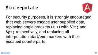 @hakanson
$interpolate
For security purposes, it is strongly encouraged
that web servers escape user-supplied data,
replacing angle brackets (<, >) with < and
> respectively, and replacing all
interpolation start/end markers with their
escaped counterparts.
24
 