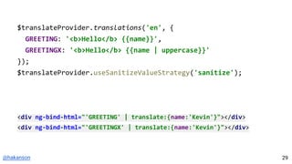 @hakanson
$translateProvider.translations('en', {
GREETING: '<b>Hello</b> {{name}}',
GREETINGX: '<b>Hello</b> {{name | uppercase}}'
});
$translateProvider.useSanitizeValueStrategy('sanitize');
<div ng-bind-html="'GREETING' | translate:{name:'Kevin'}"></div>
<div ng-bind-html="'GREETINGX' | translate:{name:'Kevin'}"></div>
29
 