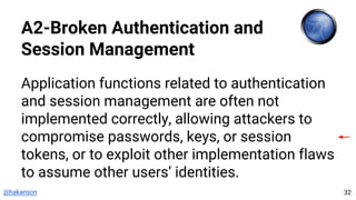 @hakanson
A2-Broken Authentication and
Session Management
Application functions related to authentication
and session management are often not
implemented correctly, allowing attackers to
compromise passwords, keys, or session
tokens, or to exploit other implementation flaws
to assume other users’ identities.
32
 