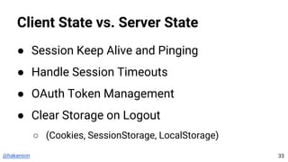 @hakanson
Client State vs. Server State
● Session Keep Alive and Pinging
● Handle Session Timeouts
● OAuth Token Management
● Clear Storage on Logout
○ (Cookies, SessionStorage, LocalStorage)
33
 