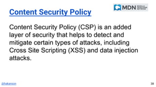 @hakanson
Content Security Policy
Content Security Policy (CSP) is an added
layer of security that helps to detect and
mitigate certain types of attacks, including
Cross Site Scripting (XSS) and data injection
attacks.
38
 