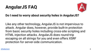 @hakanson
AngularJS FAQ
Do I need to worry about security holes in AngularJS?
Like any other technology, AngularJS is not impervious to
attack. Angular does, however, provide built-in protection
from basic security holes including cross-site scripting and
HTML injection attacks. AngularJS does round-trip
escaping on all strings for you and even offers XSRF
protection for server-side communication.
4
 