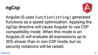 @hakanson
ngCsp
AngularJS uses Function(string) generated
functions as a speed optimization. Applying the
ngCsp directive will cause Angular to use CSP
compatibility mode. When this mode is on
AngularJS will evaluate all expressions up to
30% slower than in non-CSP mode, but no
security violations will be raised.
41
 