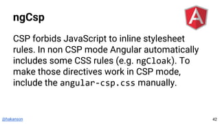 @hakanson
ngCsp
CSP forbids JavaScript to inline stylesheet
rules. In non CSP mode Angular automatically
includes some CSS rules (e.g. ngCloak). To
make those directives work in CSP mode,
include the angular-csp.css manually.
42
 
