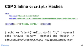 @hakanson
CSP 2 Inline <script> Hashes
<meta
http-equiv="Content-Security-Policy"
content="script-src 'self' 'sha256-qznLcsROx4GACP2dm0UCKCzCG+HiZ1guq6ZZDob/Tng='">
<script>alert('Hello, world.');</script>
$ echo -n "alert('Hello, world.');" | openssl
dgst -sha256 -binary | openssl enc -base64 -A
qznLcsROx4GACP2dm0UCKCzCG+HiZ1guq6ZZDob/Tng=
43
 