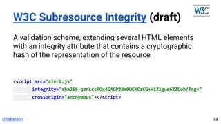 @hakanson
W3C Subresource Integrity (draft)
A validation scheme, extending several HTML elements
with an integrity attribute that contains a cryptographic
hash of the representation of the resource
<script src="alert.js"
integrity="sha256-qznLcsROx4GACP2dm0UCKCzCG+HiZ1guq6ZZDob/Tng="
crossorigin="anonymous"></script>
44
 